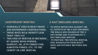 • To offer protection against the
ill effects of the X-ray machines,
the walls and ceilings of the X-
ray rooms are plastered by X-
ray shielding mortar.
• To prepare this special mortar,
fine aggregates from heavy
rock and suitable mixtures are
used.
X-ray Shielding Mortar:-
Lightweight Mortar:-
• Generally used in heat-proof
and soundproof constructions.
• these Have bulk density less
than 15KN/ 3
𝑚
• This kind of mortar is obtained
by adding wood powder,
sawdust, or, jute fibres coir,
asbestos fibres, etc. to the
cement or lime mortar.
 