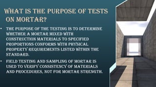 What is the purp0se of tests
on mortar?
• The purpose of the testing is to determine
whether a mortar mixed with
construction materials to specified
proportions conforms with physical
property requirements listed within the
standard.
• Field testing and sampling of mortar is
used to verify consistency of materials
and procedures, not for mortar strength.
 