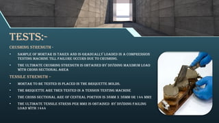 Tests:-
Crushing strength -
• Sample of mortar is taken and is gradually loaded in a compression
testing machine till failure occurs due to crushing.
• The ultimate crushing strength is obtained by dividing maximum load
with cross sectional area
Tensile strength –
• Mortar to be tested is placed in the briquette molds.
• The briquette are then tested in a tension testing machine
• The cross sectional are of central portion is 38mm x 38mm or 144 mm2
• The ultimate tensile stress per mm2 is obtained by dividing failing
load with 1444
 