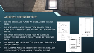 adhesive strength test
• The two bricks are placed at right angles to each
other
• The mortar is placed to join them so as to form a
horizontal joint of 90x90 = 810 mm2 will form size of
bricks
• The upper brick is suspended from an overhead
support and the weights are attached to the lower
brick
• The weights are gradually increases till separation
of brick occurs
• The ultimate adhesive strength of mortar/mm2 area
is obtained by diving maximum load with 810 mm2 .
 