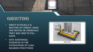 grouting
• Grout is usually a
mixture of cement, sand,
and water or chemicals
that are used to fill
gaps.
• Give additional
strength to the
foundations of load-
bearing structures
 