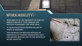 WORKABILITY:-
• Workability is the property of mortar
which enables it to be spread and
applied to masonry unit with ease.
• It also facilitates proper filling of
joints in masonry.
• This property of mortar depends on
properties of various ingredients used
for making mortar and on the method of
mixing adopted
 