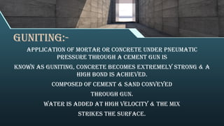 Guniting:-
Application of mortar or concrete under pneumatic
pressure through a cement gun is
known as guniting, concrete becomes extremely strong & a
high bond is achieved.
Composed of cement & sand conveyed
through gun.
Water is added at high velocity & the mix
strikes the surface.
 