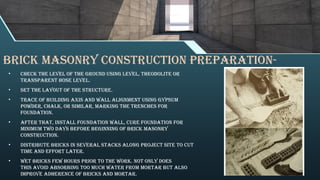 Brick Masonry Construction Preparation-
• Check the level of the ground using level, theodolite or
transparent hose level.
• Set the layout of the structure.
• Trace of building axis and wall alignment using gypsum
powder, chalk, or similar, marking the trenches for
foundation.
• After that, install foundation wall, cure foundation for
minimum two days before beginning of brick masonry
construction.
• Distribute bricks in several stacks along project site to cut
time and effort later.
• Wet bricks few hours prior to the work. Not only does
this avoid absorbing too much water from mortar but also
improve adherence of bricks and mortar.
 