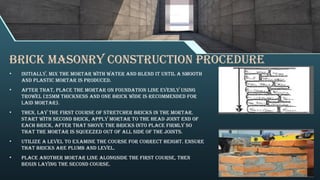Brick Masonry Construction Procedure
• Initially, mix the mortar with water and blend it until a smooth
and plastic mortar is produced.
• After that, place the mortar on foundation line evenly using
trowel (25mm thickness and one brick wide is recommended for
laid mortar).
• Then, lay the first course of stretcher bricks in the mortar.
Start with second brick, apply mortar to the head joint end of
each brick, After that shove the bricks into place firmly so
that the mortar is squeezed out of all side of the joints.
• Utilize a level to examine the course for correct height. ensure
that bricks are plumb and level.
• Place another mortar line alongside the first course, then
begin laying the second course.
 