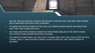 • Use the two half bricks to begin the second to ensure that the first two courses
are staggered for structural purposes.
• To finish the second course of the lead, lay three header bricks and make sure
that they are plumb and level.
• The third and fifth courses consists of stretchers similar to the first course.
The fourth course begins with single header,
• followed by stretchers. Use the level to make sure that the lead is true on each
course. Lastly, this pattern of brick laying is used till the target height is
reached.
 