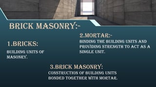 BRICK MASONRY:-
1.BRICKS:
Building units of
masonry.
2.MORTAR:-
Binding the building units and
providing strength to act as a
single unit.
3.BRICK MASONRY:
Construction of building units
bonded together with mortar.
 