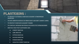 PLASTERING :
• To protect external surfaces against atmospheric
agencies.
• To give smooth surface in which dust and dirt cannot lodge.
• To protect surfaces against vermin
• To conceal inferior materials or defective workmanship.
• Mortar used for plastering are:
a. Cement Mortar
b. Lime Mortar
c. Gypsum Mortar
d. Gauged Mortar
e. Surkhi Mortar
f. Aerated Cement Mortar
 