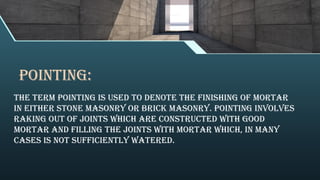 POINTING:
The term pointing is used to denote the finishing of mortar
in either stone masonry or brick masonry. Pointing involves
raking out of joints which are constructed with good
mortar and filling the joints with mortar which, in many
cases is not sufficiently watered.
 