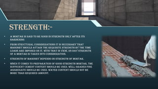 STRENGTH:-
• A mortar is said to be good in strength only after its
hardening
• From structural considerations it is necessary that
masonry should attain the requisite strength by the time
loads are imposed on it. With that in view, 28-day strength
of a mortar is taken into consideration.
• Strength of masonry depends on strength of mortar.
• When it comes to preparation of good strength mortar, the
sufficient cement content should be used. Well graded fine
aggregate should be used. Water content should not be
more than required amount.
 