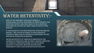 WATER RETENTIVITY:-
• Most of the masonry units have normally
appreciable suction, depending on their porosity and
moisture content and they begin to suck moisture
from mortar as soon as these come in contact with
mortar.
• If units draw out too much moisture from the mortar
rapidly, the latter is unable to gain adequate
strength, when gain of strength is dependent on the
process of hydration in mortar.
• Water retentivity of mortar is improved by the
addition of hydrated lime or finely ground limestone
or chemical compounds known as plasticizers.
Generally speaking, mortars having good
workability have also good water retentivity.
 
