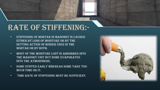 RATE OF STIFFENING:-
• Stiffening of mortar in masonry is caused
either by loss of moisture or by the
setting action of binder used in the
mortar or by both.
• Most of the moisture lost is absorbed into
the masonry unit but some evaporates
into the atmosphere.
• Some stiffen early whereas some take too
much time or it.
• time rate of stiffening must be sufficient.
 