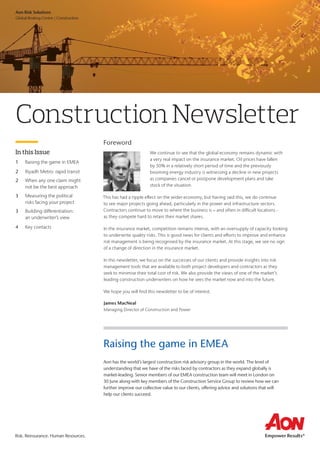 Risk. Reinsurance. Human Resources.
Aon Risk Solutions	
Global Broking Centre | Construction
In this Issue
1	 Raising the game in EMEA
2	 Riyadh Metro: rapid transit
2	 When any one claim might
	 not be the best approach
3	 Measuring the political
	 risks facing your project
3	 Building differentiation:
	 an underwriter’s view
4	 Key contacts
Construction Newsletter
Foreword
We continue to see that the global economy remains dynamic with
a very real impact on the insurance market. Oil prices have fallen
by 50% in a relatively short period of time and the previously
booming energy industry is witnessing a decline in new projects
as companies cancel or postpone development plans and take
stock of the situation.
This has had a ripple effect on the wider economy, but having said this, we do continue
to see major projects going ahead, particularly in the power and infrastructure sectors.
Contractors continue to move to where the business is – and often in difficult locations -
as they compete hard to retain their market shares.
In the insurance market, competition remains intense, with an oversupply of capacity looking
to underwrite quality risks. This is good news for clients and efforts to improve and enhance
risk management is being recognised by the insurance market. At this stage, we see no sign
of a change of direction in the insurance market.
In this newsletter, we focus on the successes of our clients and provide insights into risk
management tools that are available to both project developers and contractors as they
seek to minimise their total cost of risk. We also provide the views of one of the market’s
leading construction underwriters on how he sees the market now and into the future.
We hope you will find this newsletter to be of interest.
James MacNeal
Managing Director of Construction and Power
Raising the game in EMEA
Aon has the world’s largest construction risk advisory group in the world. The level of
understanding that we have of the risks faced by contractors as they expand globally is
market-leading. Senior members of our EMEA construction team will meet in London on
30 June along with key members of the Construction Service Group to review how we can
further improve our collective value to our clients, offering advice and solutions that will
help our clients succeed.
 