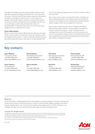 The value of the broker cannot be underestimated and they should
add value throughout all stages of the placement – from submission
to closing. The current level of fierce market competition also extends
to brokers as they fight for client’s business. Clients need to be
diligent in their broker selection process to ensure that they benefit
not only from the best coverage and security available, but also from
an accurate policy wording that will reduce the chances of
misinterpretation of cover and help clients and insurers avoid costly
litigation which is in all parties best interest.
Insurer differentiation
When it comes to how insurers differentiate their offerings, the quality
of their security remains a critical factor. Clients also need to consider
the longevity of their insurers – if they are looking to benefit from long
term partnerships with insurers, they need to consider whether their
insurers will still be participating in the construction market in three or
four years’ time.
Best in class insurers need to not only demonstrate a client-focused
claims handling philosophy, which will be responsive and effective
should the worst happen, but also offer product innovation and the
ability to support clients across multiple lines of business.
These insurers will stand by their clients throughout the project
lifecycle and be able to tailor the insurance policy to the dynamic
nature of construction projects. Insurers should also look to
contribute to the success of the project such as the provision of an
insurer risk management program, which can help provide the project
with a qualified external perspective regarding lessons learned from
other projects throughout the world.
Simon Simpson
UK Construction
+44 (0)20 7086 2003
simon.simpson@aon.co.uk
Warren Beardall
PPP
+44 (0)20 7086 4328
warren.beardall@aon.co.uk
Mark Holt
Surety
+44 (0)20 7086 0576
mark.holt@aon.co.uk
Michael Earp
Professional Indemnity
+44 (0)20 7086 4414
michael.earp@aon.co.uk
James MacNeal
Construction, Power
+44 (0)20 7086 4353
james.macneall@aon.co.uk
Bob Humphreys
International Construction
+44 (0)20 7086 0653
robert.humphreys@aon.co.uk
Peter Rudd
International Construction
+44 (0)20 7086 4332
peter.rudd@aon.co.uk
Charles Keville
Technical Director, PRI
+44 (0)20 7086 3098
charles.r.keville@aon.co.uk
Key contacts
About Aon
Aon plc (NYSE:AON) is a leading global provider of risk management, insurance brokerage and reinsurance brokerage, and
human resources solutions and outsourcing services. Through its more than 69,000 colleagues worldwide, Aon unites to
empower results for clients in over 120 countries via innovative risk and people solutions. For further information on our
capabilities and to learn how we empower results for clients, please visit: http://aon.mediaroom.com.
© Aon plc 2015. All rights reserved.
The information contained herein and the statements expressed are of a general nature and are not intended to address the circumstances of any particular
individual or entity. Although we endeavor to provide accurate and timely information and use sources we consider reliable, there can be no guarantee that
such information is accurate as of the date it is received or that it will continue to be accurate in the future.
No one should act on such information without appropriate professional advice after a thorough examination of the particular situation.
Aon UK Limited is authorised and regulated by the Financial Conduct Authority.
FP GBCC0001
 