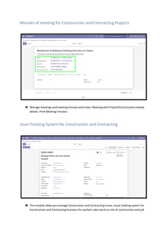 Minutes of meeting for Construction and Contracting Projects
➔ Manage meetings and meeting minutes and notes. Meeting with Project/Construction related
details. Print Meeting minutes.
Issue Tracking System for Construction and Contracting
➔ This module allow you manage Construction and Contracting Issues. Issue tracking system for
Construction and Contracting business for workers who work on site at construction and job
 
