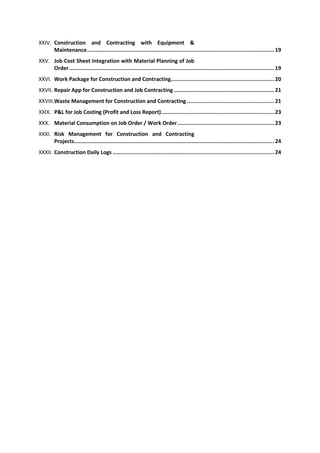 XXIV. Construction and Contracting with Equipment &
Maintenance.................................................................................................................... 19
XXV. Job Cost Sheet Integration with Material Planning of Job
Order............................................................................................................................... 19
XXVI. Work Package for Construction and Contracting................................................................ 20
XXVII. Repair App for Construction and Job Contracting .............................................................. 21
XXVIII.Waste Management for Construction and Contracting ...................................................... 21
XXIX. P&L for Job Costing (Profit and Loss Report)...................................................................... 23
XXX. Material Consumption on Job Order / Work Order............................................................ 23
XXXI. Risk Management for Construction and Contracting
Projects............................................................................................................................ 24
XXXII. Construction Daily Logs .................................................................................................... 24
 