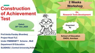 Construction
of Achievement
Test
Prof Amita Pandey Bhardwaj
Project Head-TLC
Under PMMMNMTT Scheme , MoE
Department Of Education
SLBSNSU ( Central University),N.Delhi
2 Weeks
Workshop
Organized
By
School of Education
GNDU, Amritsar
Dated-
26th Oct.,2020
On
Research Tools Development
 