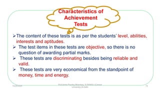 The content of these tests is as per the students’ level, abilities,
interests and aptitudes.
 The test items in these tests are objective, so there is no
question of awarding partial marks.
 These tests are discriminating besides being reliable and
valid.
 These tests are very economical from the standpoint of
money, time and energy.
Characteristics of
Achievement
Tests
10/29/2020
Prof Amita Pandey Bhardwaj, SLBSNSU (Central
University),N.Delhi
14
 