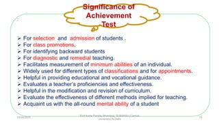 :
 For selection and admission of students .
 For class promotions.
 For identifying backward students
 For diagnostic and remedial teaching.
 Facilitates measurement of minimum abilities of an individual.
 Widely used for different types of classifications and for appointments.
 Helpful in providing educational and vocational guidance.
 Evaluates a teacher’s proficiencies and effectiveness.
 Helpful in the modification and revision of curriculum.
 Evaluate the effectiveness of different methods implied for teaching.
 Acquaint us with the all-round mental ability of a student
Significance of
Achievement
Test
10/29/2020
Prof Amita Pandey Bhardwaj, SLBSNSU (Central
University),N.Delhi
15
 