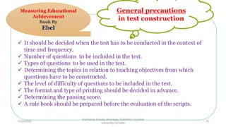  It should be decided when the test has to be conducted in the context of
time and frequency.
 Number of questions to be included in the test.
 Types of questions to be used in the test.
 Determining the topics in relation to teaching objectives from which
questions have to be constructed.
 The level of difficulty of questions to be included in the test.
 The format and type of printing should be decided in advance.
 Determining the passing score.
 A rule book should be prepared before the evaluation of the scripts.
General precautions
in test construction
Measuring Educational
Achievement
Book By
Ebel
10/29/2020
Prof Amita Pandey Bhardwaj, SLBSNSU (Central
University),N.Delhi
16
 