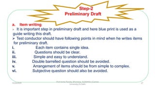 a. Item writing:
 It is important step in preliminary draft and here blue print is used as a
guide writing this draft.
 Test conductor should have following points in mind when he writes items
for preliminary draft.
i. Each item contains single idea.
ii. Questions should be clear.
iii. Simple and easy to understand.
iv. Double barrelled question should be avoided.
v. Arrangement of items should be from simple to complex.
vi. Subjective question should also be avoided.
Step-2
Preliminary Draft
10/29/2020
Prof Amita Pandey Bhardwaj, SLBSNSU (Central
University),N.Delhi
27
 