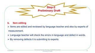 b. Item editing:
 Items are edited and reviewed by language teacher and also by experts of
measurement.
 Language teacher will check the errors in language and defect in words.
 By removing defects it is submitting to experts.
Step-2
Preliminary Draft
10/29/2020
Prof Amita Pandey Bhardwaj, SLBSNSU (Central
University),N.Delhi
28
 
