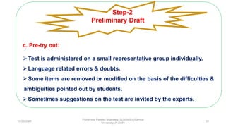 c. Pre-try out:
Test is administered on a small representative group individually.
Language related errors & doubts.
Some items are removed or modified on the basis of the difficulties &
ambiguities pointed out by students.
Sometimes suggestions on the test are invited by the experts.
Step-2
Preliminary Draft
10/29/2020
Prof Amita Pandey Bhardwaj, SLBSNSU (Central
University),N.Delhi
29
 