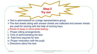 Test is administered on a large representative group.
The test sheets along with answer sheets are collected and answer sheets
are used for scoring with the help of scoring keys.
Points to keep in mind while testing :
i. Proper sitting arrangements.
ii. Time of administrating the test.
iii. Total time required for test.
iv. Proper motivation with the pupil.
v. Directions about the test.
Step-3
Try out
10/29/2020
Prof Amita Pandey Bhardwaj, SLBSNSU (Central
University),N.Delhi
30
 