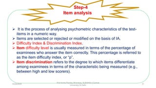  It is the process of analysing psychometric characteristics of the test-
items in a numeric way.
 Items are selected or rejected or modified on the basis of IA.
 Difficulty Index & Discrimination Index.
 Item difficulty level is usually measured in terms of the percentage of
examinees who answer the item correctly. This percentage is referred to
as the item difficulty index, or “p”.
 Item discrimination refers to the degree to which items differentiate
among examinees in terms of the characteristic being measured (e.g.,
between high and low scorers).
Step-4
Item analysis
10/29/2020
Prof Amita Pandey Bhardwaj, SLBSNSU (Central
University),N.Delhi
31
 