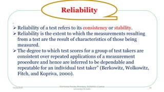 -
 Reliability of a test refers to its consistency or stability.
 Reliability is the extent to which the measurements resulting
from a test are the result of characteristics of those being
measured.
 The degree to which test scores for a group of test takers are
consistent over repeated applications of a measurement
procedure and hence are inferred to be dependable and
repeatable for an individual test taker” (Berkowitz, Wolkowitz,
Fitch, and Kopriva, 2000).
Reliability
10/29/2020
Prof Amita Pandey Bhardwaj, SLBSNSU (Central
University),N.Delhi
34
 