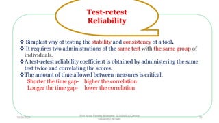  Simplest way of testing the stability and consistency of a tool.
 It requires two administrations of the same test with the same group of
individuals.
A test-retest reliability coefficient is obtained by administering the same
test twice and correlating the scores.
The amount of time allowed between measures is critical.
Shorter the time gap- higher the correlation
Longer the time gap- lower the correlation
Test-retest
Reliability
10/29/2020
Prof Amita Pandey Bhardwaj, SLBSNSU (Central
University),N.Delhi
35
 