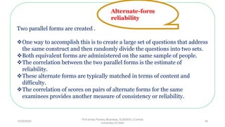 Two parallel forms are created .
One way to accomplish this is to create a large set of questions that address
the same construct and then randomly divide the questions into two sets.
Both equivalent forms are administered on the same sample of people.
The correlation between the two parallel forms is the estimate of
reliability.
These alternate forms are typically matched in terms of content and
difficulty.
The correlation of scores on pairs of alternate forms for the same
examinees provides another measure of consistency or reliability.
Alternate-form
reliability
10/29/2020
Prof Amita Pandey Bhardwaj, SLBSNSU (Central
University),N.Delhi
36
 