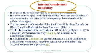  It estimates the consistency among all items in the instrument.
 It focuses on the degree to which the individual items are correlated with
each other and is thus often called homogeneity. Several statistics fall
within this category.
 The best known are Cronbach’s alpha, the Kuder-Richardson Formula 20
(KR-20) and the Kuder-Richardson Formula 21 (KR-21).
 The Kuder-Richardson Formula 20 (KR-20) first published in 1937 is
a measure of internal consistency reliability for measures with
dichotomous choices.
 It is analogous to Cronbach’s α, except Cronbach’s α is also used for non-
dichotomous (continuous) measures. A high KR-20 coefficient (e.g.,
>0.90) indicates a homogeneous test.
Internal consistency
Reliability
10/29/2020
Prof Amita Pandey Bhardwaj, SLBSNSU (Central
University),N.Delhi
38
 