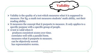  Validity is the quality of a test which measures what it is supposed to
measure. For Eg,-a math test measures students’ math ability, not their
reading ability.
 It measures the concept that it purports to measure. It only applies to a
specific purpose with a specific group of people.
 A test is valid when it
produces consistent scores over time.
correlates well with a parallel form.
measures what it purports to measure.
can be objectively scored.
has representative norms.
Validity
10/29/2020
Prof Amita Pandey Bhardwaj, SLBSNSU (Central
University),N.Delhi
39
 