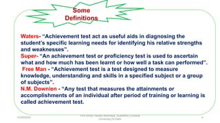 Waters- “Achievement test act as useful aids in diagnosing the
student’s specific learning needs for identifying his relative strengths
and weaknesses”.
Super- “An achievement test or proficiency test is used to ascertain
what and how much has been learnt or how well a task can performed”.
Free Man - “Achievement test is a test designed to measure
knowledge, understanding and skills in a specified subject or a group
of subjects”.
N.M. Downien - “Any test that measures the attainments or
accomplishments of an individual after period of training or learning is
called achievement test.
Some
Definitions
10/29/2020
Prof Amita Pandey Bhardwaj, SLBSNSU (Central
University),N.Delhi
4
 