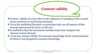 Content validity of a test refers to the adequacy of sampling of the content
across construct or trait being measured.
 Given the published literature or particular trait, are all aspects of that
concept represented by items on the test.
It establishes that the instrument includes items that comprise the
relevant content domain.
 A test has content validity if it measures knowledge of the content domain
of which it was designed to measure knowledge.
Content validity
10/29/2020
Prof Amita Pandey Bhardwaj, SLBSNSU (Central
University),N.Delhi
40
 