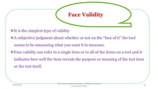 It is the simplest type of validity
A subjective judgment about whether or not on the “face of it” the tool
seems to be measuring what you want it to measure.
Face validity can refer to a single item or to all of the items on a test and it
indicates how well the item reveals the purpose or meaning of the test item
or the test itself.
Face Validity
10/29/2020
Prof Amita Pandey Bhardwaj, SLBSNSU (Central
University),N.Delhi
41
 