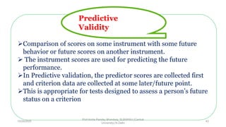 Comparison of scores on some instrument with some future
behavior or future scores on another instrument.
 The instrument scores are used for predicting the future
performance.
In Predictive validation, the predictor scores are collected first
and criterion data are collected at some later/future point.
This is appropriate for tests designed to assess a person’s future
status on a criterion
Predictive
Validity
10/29/2020
Prof Amita Pandey Bhardwaj, SLBSNSU (Central
University),N.Delhi
42
 