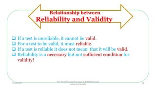  If a test is unreliable, it cannot be valid.
 For a test to be valid, it must reliable.
 If a test is reliable it does not mean that it will be valid.
 Reliability is a necessary but not sufficient condition for
validity!
Relationship between
Reliability and Validity
10/29/2020
Prof Amita Pandey Bhardwaj, SLBSNSU (Central
University),N.Delhi
43
 