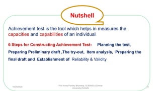 Achievement test is the tool which helps in measures the
capacities and capabilities of an individual.
6 Steps for Constructing Achievement Test- Planning the test,
Preparing Preliminary draft ,The try-out, Item analysis, Preparing the
final draft and Establishment of Reliability & Validity
Nutshell
10/29/2020
Prof Amita Pandey Bhardwaj, SLBSNSU (Central
University),N.Delhi
44
 
