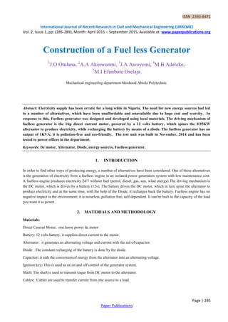 ISSN 2393-8471
International Journal of Recent Research in Civil and Mechanical Engineering (IJRRCME)
Vol. 2, Issue 1, pp: (285-289), Month: April 2015 – September 2015, Available at: www.paperpublications.org
Page | 285
Paper Publications
Construction of a Fuel less Generator
1
J.O Otulana, 2
A.A Akinwunmi, 3
J.A Awoyemi, 4
M.B Adeleke,
5
M.I Efunbote Orelaja
Mechanical engineering department Moshood Abiola Polytechnic
Abstract: Electricity supply has been erratic for a long while in Nigeria. The need for new energy sources had led
to a number of alternatives, which have been unaffordable and unavailable due to huge cost and scarcity. In
response to this, Fuelless generator was designed and developed using local materials. The driving mechanism of
fuelless generator is the 1hp direct current motor, powered by a 12 volts battery, which spines the 0.95KW
alternator to produce electricity, while recharging the battery by means of a diode. The fuelless generator has an
output of 1KVA; it is pollution-free and eco-friendly. The test unit was built in November, 2014 and has been
tested to power offices in the department.
Keywords: Dc motor, Alternator, Diode, energy sources, Fuelless generator.
1. INTRODUCTION
In order to find other ways of producing energy, a number of alternatives have been considered. One of these alternatives
is the generation of electricity from a fuelless engine in an isolated power generation system with low maintenance cost.
A fuelless engine produces electricity 24/7 without fuel (petrol, diesel, gas, sun, wind energy).The driving mechanism is
the DC motor, which is driven by a battery (12v). The battery drives the DC motor, which in turn spine the alternator to
produce electricity and at the same time, with the help of the Diode, it recharges back the battery. Fuelless engine has no
negative impact in the environment; it is noiseless, pollution free, self dependent. It can be built to the capacity of the load
you want it to power.
2. MATERIALS AND METHODOLOGY
Materials:
Direct Current Motor: one horse power dc motor
Battery: 12 volts battery, it supplies direct current to the motor.
Alternator: it generates an alternating voltage and current with the aid of capacitor.
Diode: The constant recharging of the battery is done by the diode.
Capacitor: it aids the conversion of energy from the alternator into an alternating voltage.
Ignition key: This is used as an on and off control of the generator system.
Shaft: The shaft is used to transmit toque from DC motor to the alternator.
Cables: Cables are used to transfer current from one source to a load.
 