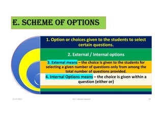 E. SCHEME OF OPTIONS
1. Option or choices given to the students to select
certain questions.
2. External / Internal options
3. External means – the choice is given to the students for
selecting a given number of questions only from among the
total number of questions provided.
4. Internal Options means – the choice is given within a
question (either or)
21-07-2021 Dr. C. Beulah Jayarani 19
 