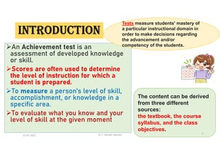 INTRODUCTION
An Achievement test is an
assessment of developed knowledge
or skill.
Scores are often used to determine
the level of instruction for which a
student is prepared.
To measure a person's level of skill,
accomplishment, or knowledge in a
specific area.
To evaluate what you know and your
level of skill at the given moment
Tests measure students' mastery of
a particular instructional domain in
order to make decisions regarding
the advancement and/or
competency of the students.
The content can be derived
from three different
sources:
the textbook, the course
syllabus, and the class
objectives.
21-07-2021 Dr. C. Beulah Jayarani 2
 
