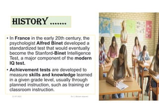 HISTORY …….
• In France in the early 20th century, the
psychologist Alfred Binet developed a
standardized test that would eventually
become the Stanford-Binet Intelligence
Test, a major component of the modern
IQ test.
• Achievement tests are developed to
measure skills and knowledge learned
in a given grade level, usually through
planned instruction, such as training or
classroom instruction.
21-07-2021 Dr. C. Beulah Jayarani 3
 