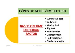 TYPES OF ACHIEVEMENT TEST
BASED ON TIME
OR PERIOD
FACTOR
• Summative test
• Daily test
• Weekly test
• Slip test
• Monthly test
• Quarterly test
• Half yearly test
• Final examination
21-07-2021 Dr. C. Beulah Jayarani 8
 