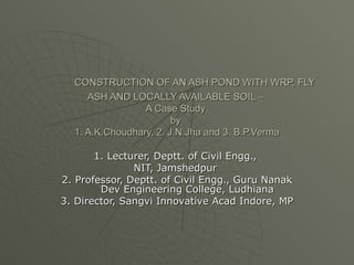CONSTRUCTION OF AN ASH POND WITH WRP, FLY ASH AND LOCALLY AVAILABLE SOIL –  A Case Study  by  1. A.K.Choudhary, 2. J.N.Jha and 3. B.P.Verma 1. Lecturer, Deptt. of Civil Engg.,  NIT, Jamshedpur  2. Professor, Deptt. of Civil Engg., Guru Nanak Dev Engineering College, Ludhiana 3. Director, Sangvi Innovative Acad Indore, MP 