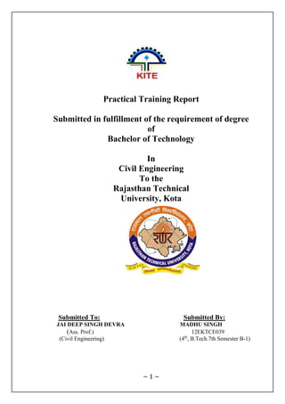 ~ 1 ~
Practical Training Report
Submitted in fulfillment of the requirement of degree
of
Bachelor of Technology
In
Civil Engineering
To the
Rajasthan Technical
University, Kota
Submitted To: Submitted By:
JAI DEEP SINGH DEVRA MADHU SINGH
(Ass. Prof.) 12EKTCE039
(Civil Engineering) (4th
, B.Tech.7th Semester B-1)
 