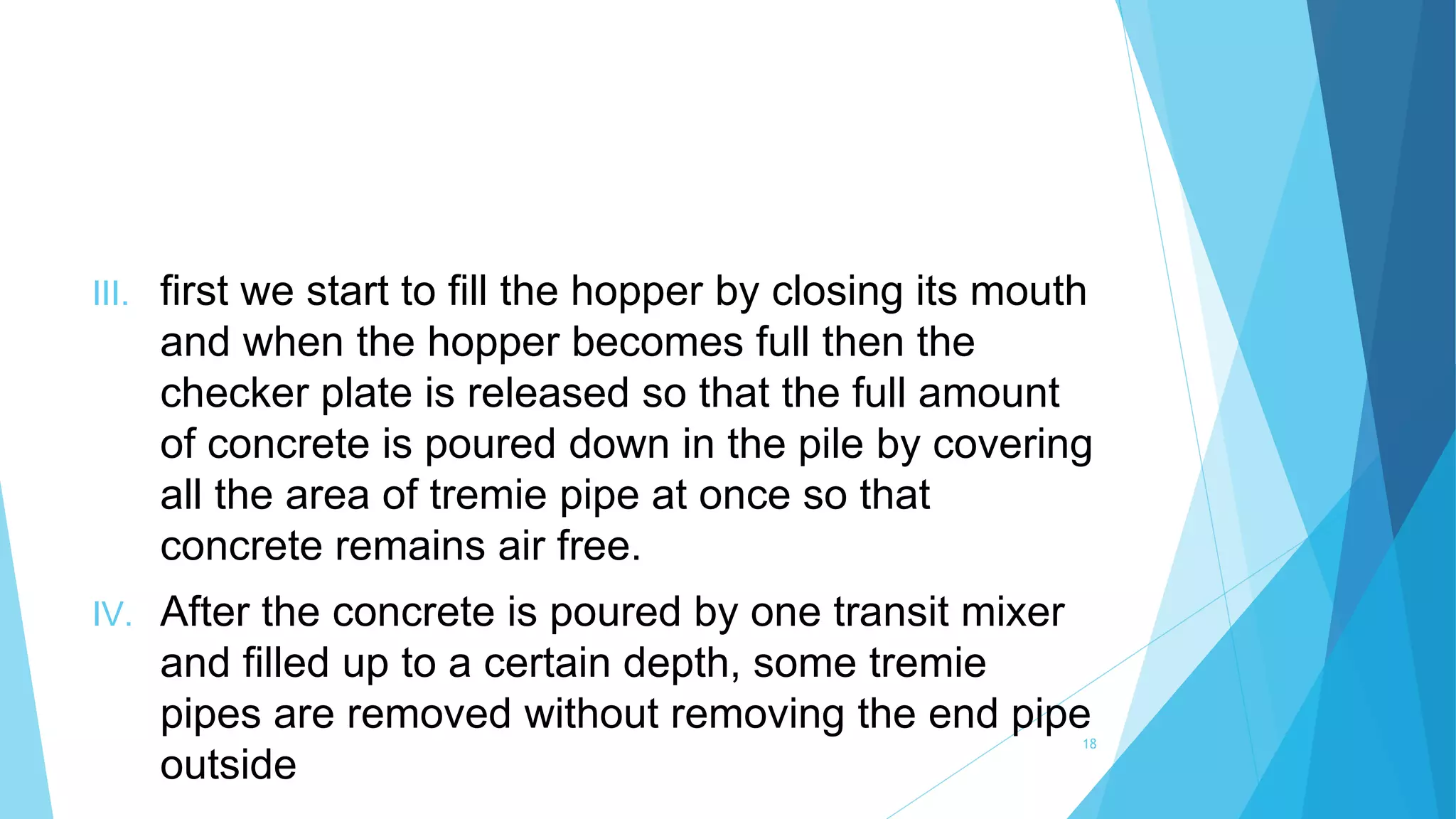 III. first we start to fill the hopper by closing its mouth
and when the hopper becomes full then the
checker plate is released so that the full amount
of concrete is poured down in the pile by covering
all the area of tremie pipe at once so that
concrete remains air free.
IV. After the concrete is poured by one transit mixer
and filled up to a certain depth, some tremie
pipes are removed without removing the end pipe
outside
18
 