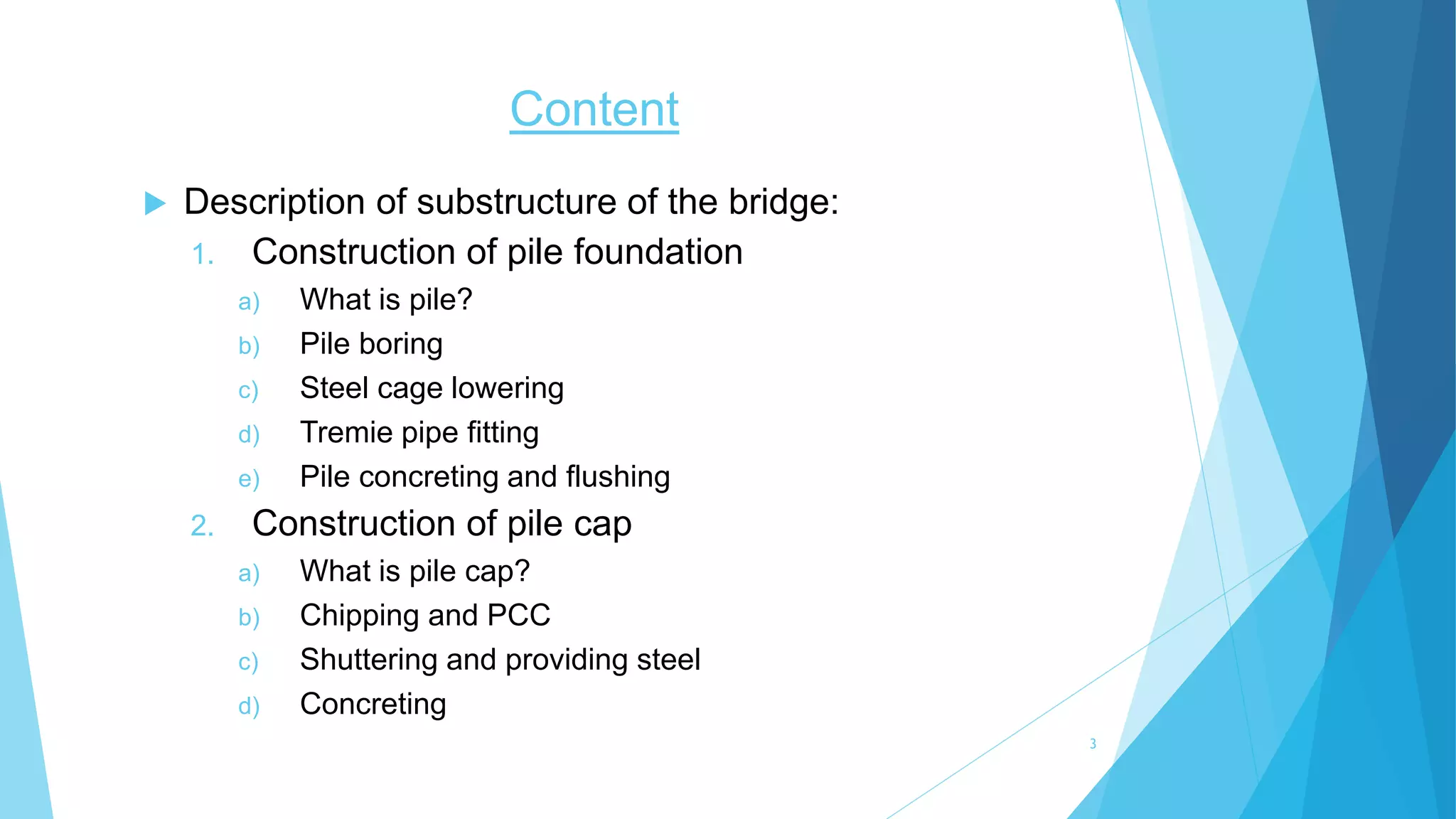Content
 Description of substructure of the bridge:
1. Construction of pile foundation
a) What is pile?
b) Pile boring
c) Steel cage lowering
d) Tremie pipe fitting
e) Pile concreting and flushing
2. Construction of pile cap
a) What is pile cap?
b) Chipping and PCC
c) Shuttering and providing steel
d) Concreting
3
 