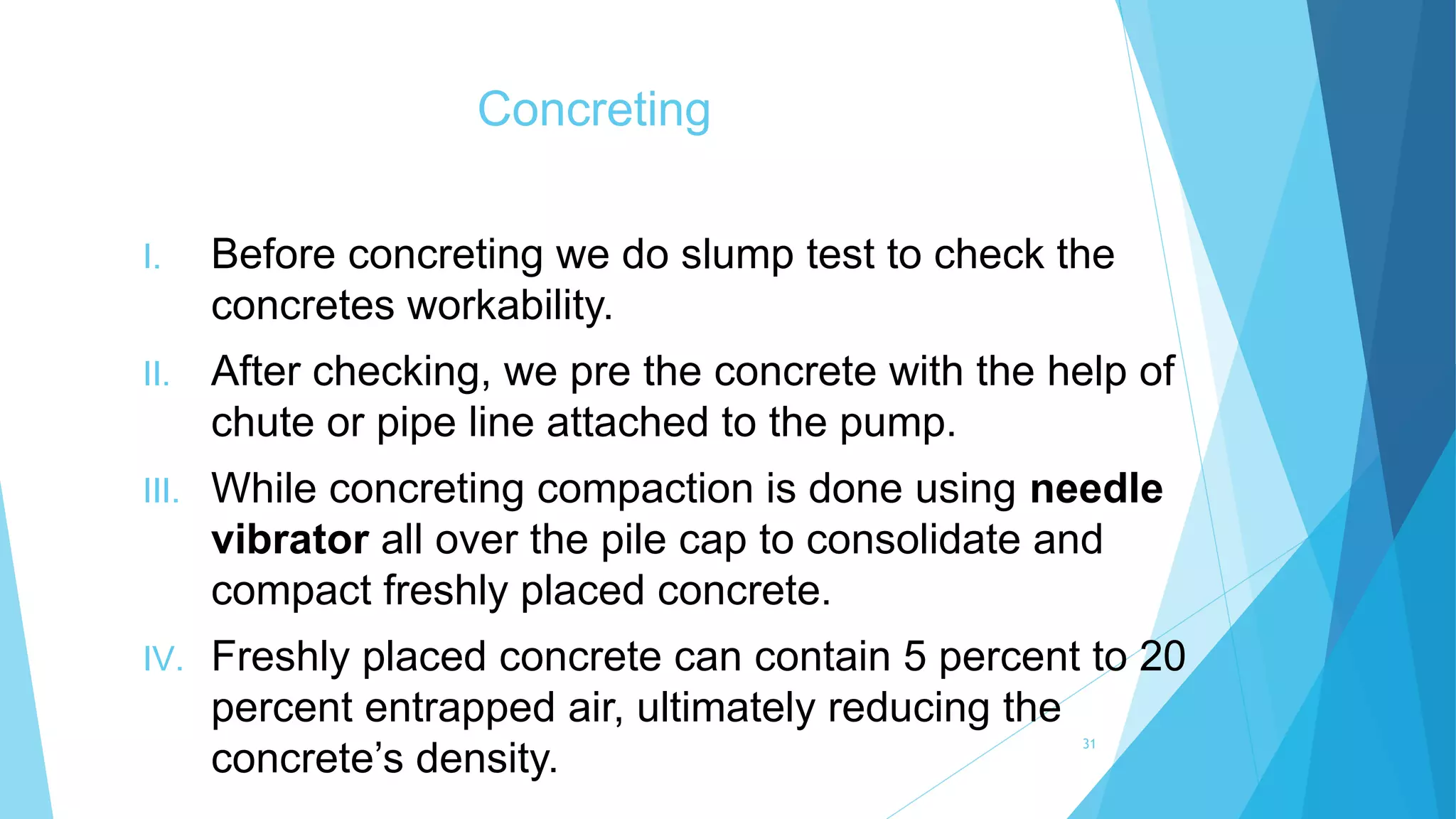 Concreting
I. Before concreting we do slump test to check the
concretes workability.
II. After checking, we pre the concrete with the help of
chute or pipe line attached to the pump.
III. While concreting compaction is done using needle
vibrator all over the pile cap to consolidate and
compact freshly placed concrete.
IV. Freshly placed concrete can contain 5 percent to 20
percent entrapped air, ultimately reducing the
concrete’s density.
31
 